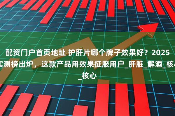 配资门户首页地址 护肝片哪个牌子效果好？2025 实测榜出炉，这款产品用效果征服用户_肝脏_解酒_核心