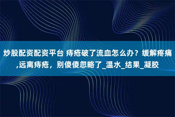 炒股配资配资平台 痔疮破了流血怎么办？缓解疼痛,远离痔疮，别傻傻忽略了_温水_结果_凝胶