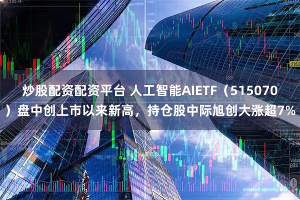 炒股配资配资平台 人工智能AIETF（515070）盘中创上市以来新高，持仓股中际旭创大涨超7%