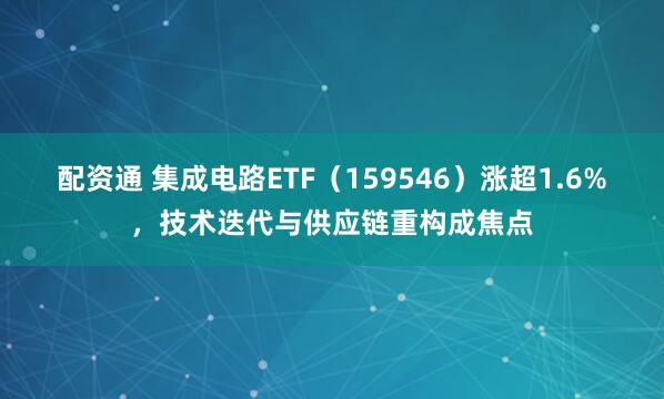 配资通 集成电路ETF（159546）涨超1.6%，技术迭代与供应链重构成焦点