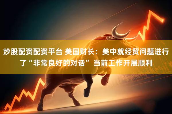 炒股配资配资平台 美国财长：美中就经贸问题进行了“非常良好的对话” 当前工作开展顺利
