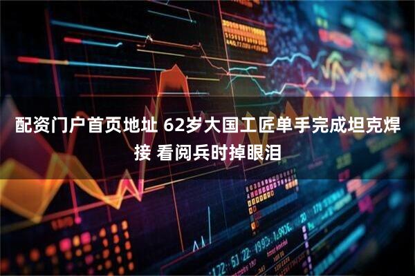 配资门户首页地址 62岁大国工匠单手完成坦克焊接 看阅兵时掉眼泪