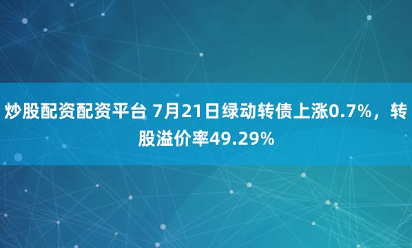炒股配资配资平台 7月21日绿动转债上涨0.7%，转股溢价率49.29%