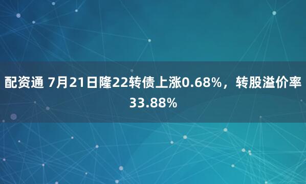 配资通 7月21日隆22转债上涨0.68%，转股溢价率33.88%