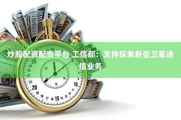 炒股配资配资平台 工信部：支持探索新型卫星通信业务