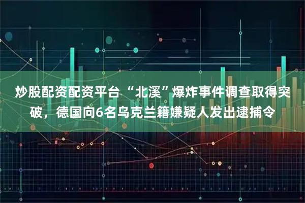 炒股配资配资平台 “北溪”爆炸事件调查取得突破，德国向6名乌克兰籍嫌疑人发出逮捕令