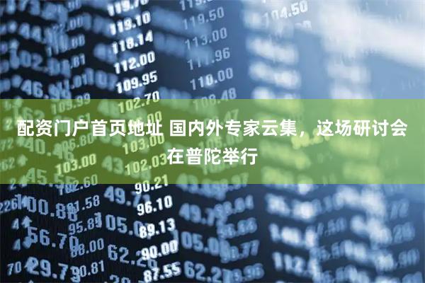 配资门户首页地址 国内外专家云集，这场研讨会在普陀举行