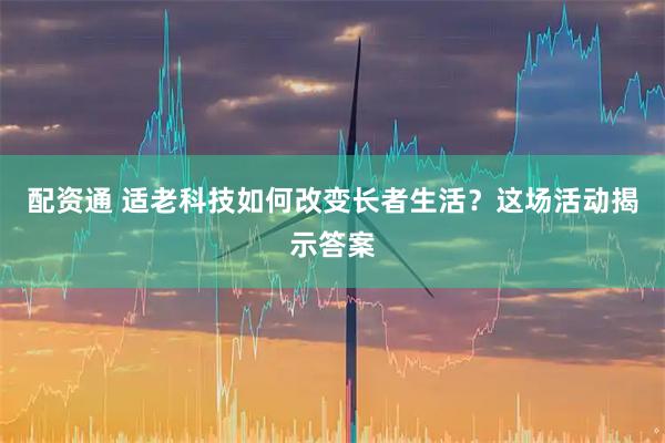 配资通 适老科技如何改变长者生活？这场活动揭示答案