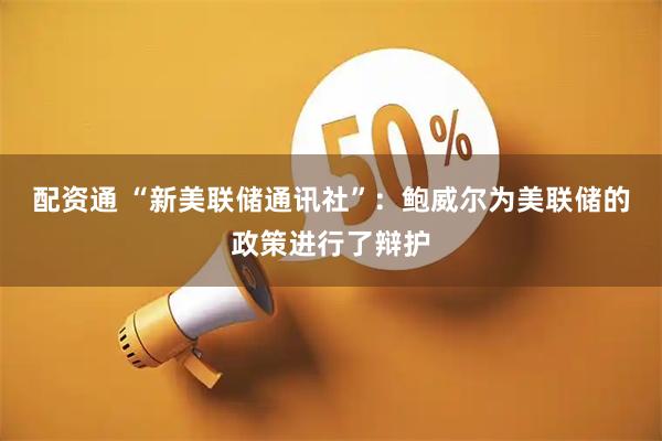 配资通 “新美联储通讯社”：鲍威尔为美联储的政策进行了辩护