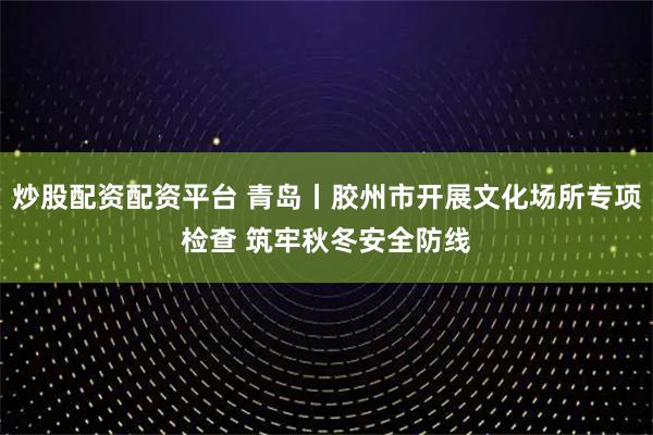 炒股配资配资平台 青岛丨胶州市开展文化场所专项检查 筑牢秋冬安全防线