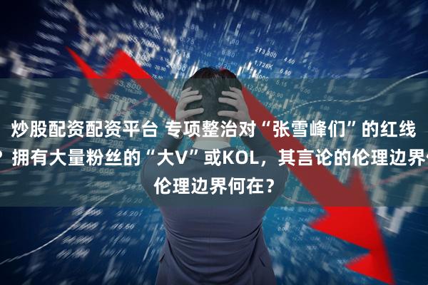 炒股配资配资平台 专项整治对“张雪峰们”的红线在哪？拥有大量粉丝的“大V”或KOL，其言论的伦理边界何在？