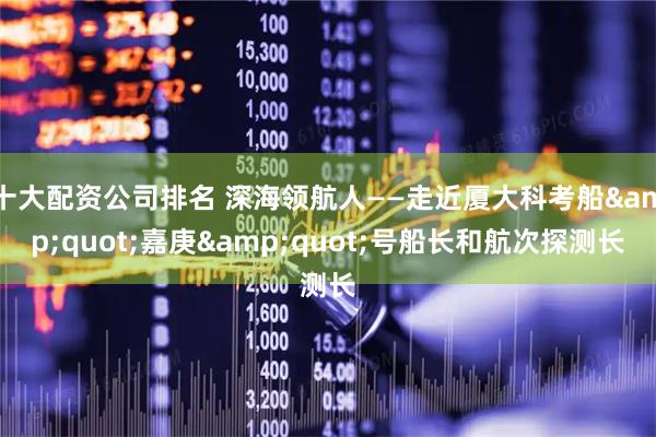 十大配资公司排名 深海领航人——走近厦大科考船&quot;嘉庚&quot;号船长和航次探测长