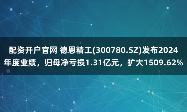 配资开户官网 德恩精工(300780.SZ)发布2024年度业绩，归母净亏损1.31亿元，扩大1509.62%