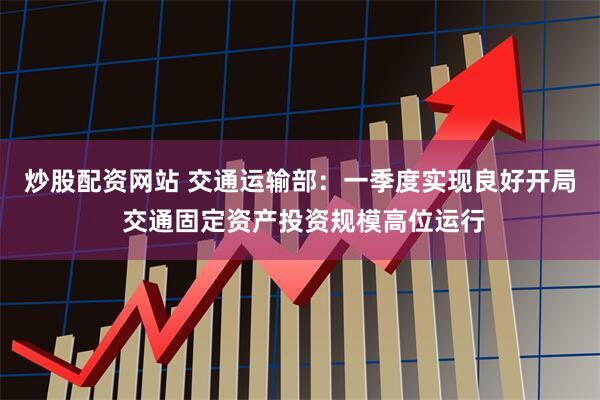 炒股配资网站 交通运输部：一季度实现良好开局 交通固定资产投资规模高位运行