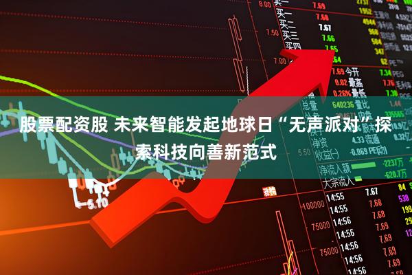 股票配资股 未来智能发起地球日“无声派对”探索科技向善新范式