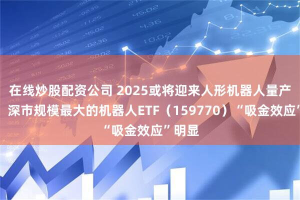 在线炒股配资公司 2025或将迎来人形机器人量产元年，深市规模最大的机器人ETF（159770）“吸金效应”明显