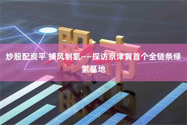 炒股配资平 捕风制氢——探访京津冀首个全链条绿氢基地