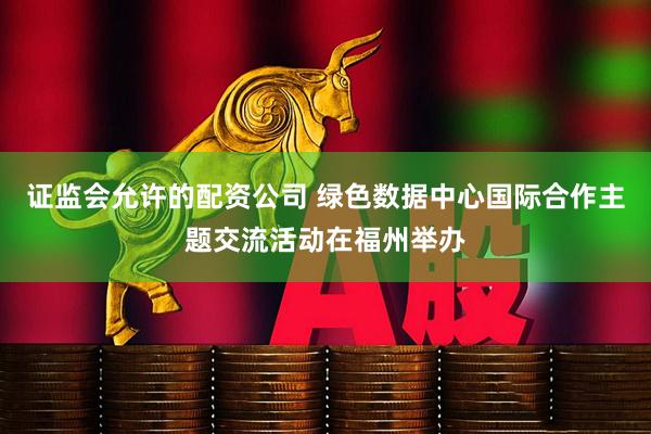 证监会允许的配资公司 绿色数据中心国际合作主题交流活动在福州举办