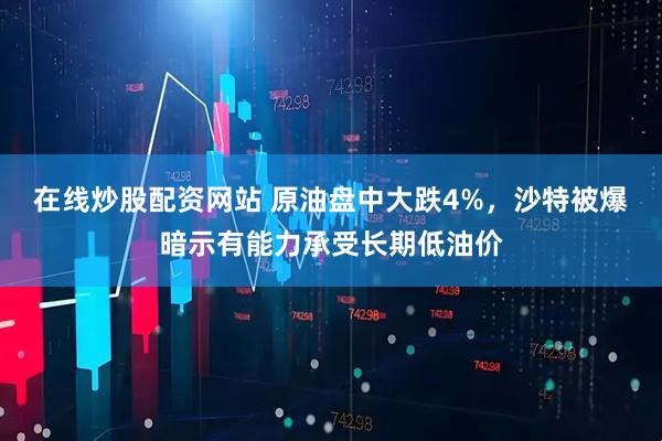 在线炒股配资网站 原油盘中大跌4%，沙特被爆暗示有能力承受长期低油价