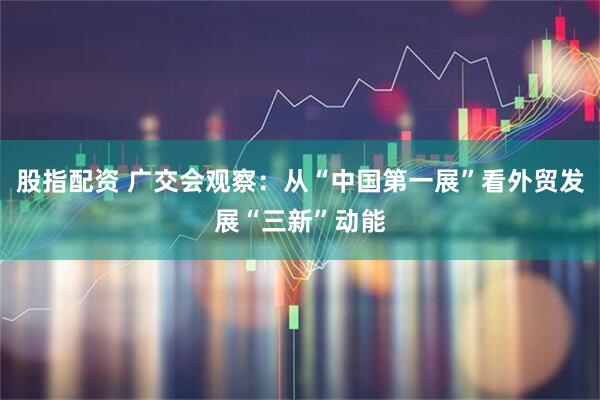 股指配资 广交会观察：从“中国第一展”看外贸发展“三新”动能