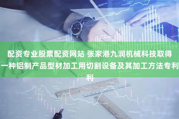 配资专业股票配资网站 张家港九润机械科技取得一种铝制产品型材加工用切割设备及其加工方法专利