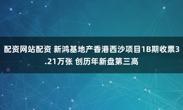 配资网站配资 新鸿基地产香港西沙项目1B期收票3.21万张 创历年新盘第三高