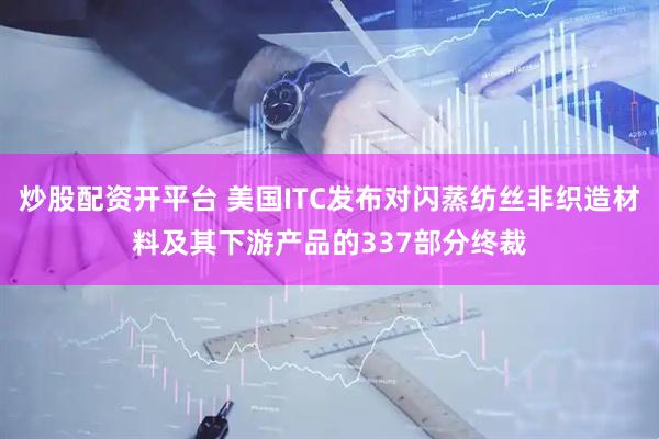 炒股配资开平台 美国ITC发布对闪蒸纺丝非织造材料及其下游产品的337部分终裁