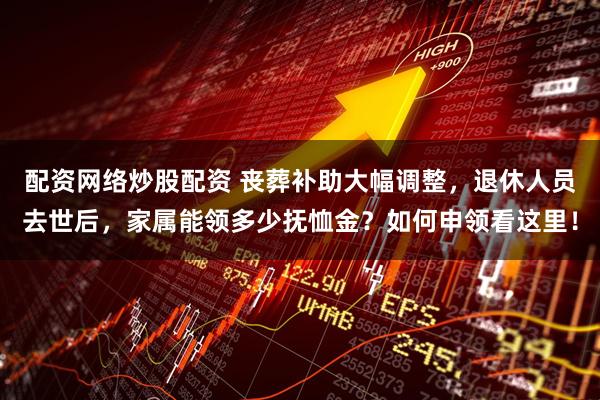 配资网络炒股配资 丧葬补助大幅调整，退休人员去世后，家属能领多少抚恤金？如何申领看这里！