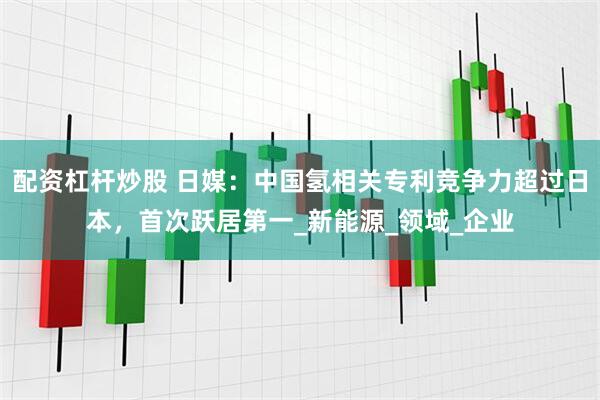 配资杠杆炒股 日媒：中国氢相关专利竞争力超过日本，首次跃居第一_新能源_领域_企业