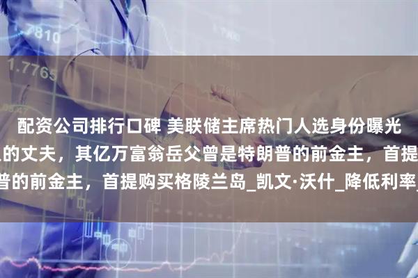 配资公司排行口碑 美联储主席热门人选身份曝光！系雅诗兰黛女继承人的丈夫，其亿万富翁岳父曾是特朗普的前金主，首提购买格陵兰岛_凯文·沃什_降低利率_鲍威尔