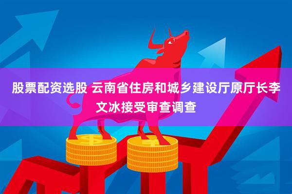 股票配资选股 云南省住房和城乡建设厅原厅长李文冰接受审查调查