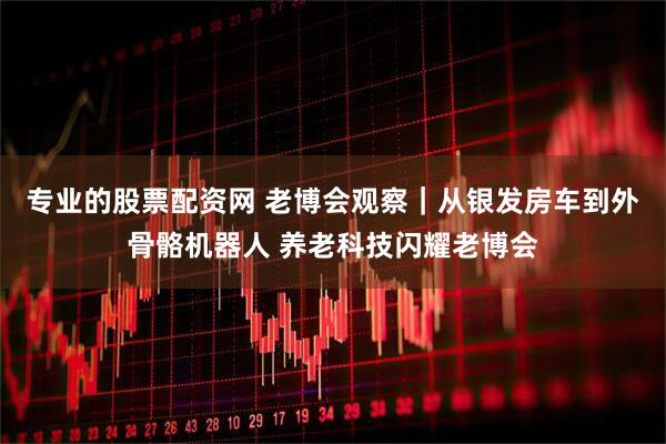 专业的股票配资网 老博会观察｜从银发房车到外骨骼机器人 养老科技闪耀老博会