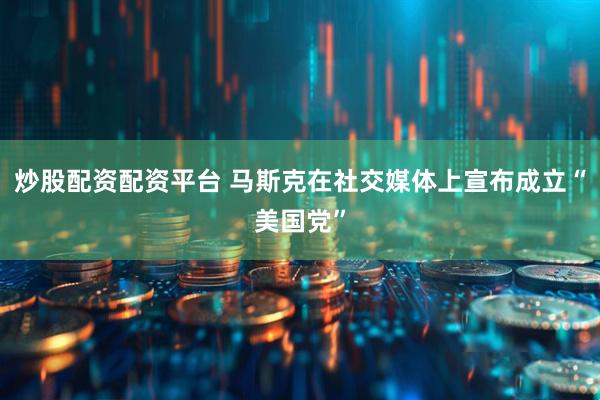 炒股配资配资平台 马斯克在社交媒体上宣布成立“美国党”
