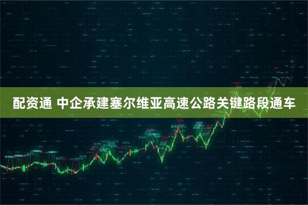 配资通 中企承建塞尔维亚高速公路关键路段通车