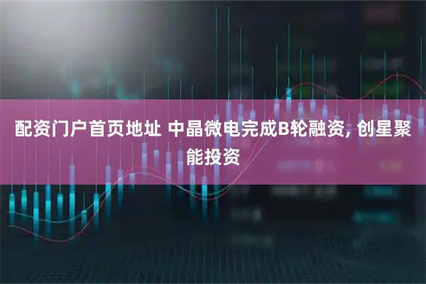 配资门户首页地址 中晶微电完成B轮融资, 创星聚能投资