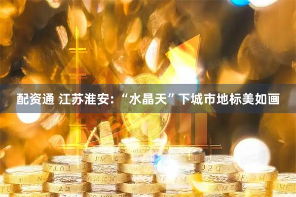 配资通 江苏淮安: “水晶天”下城市地标美如画