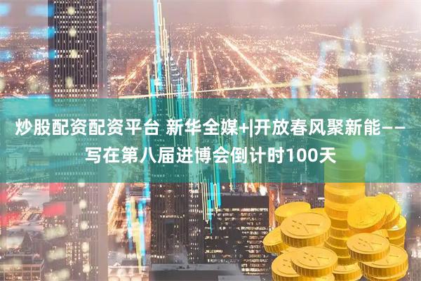 炒股配资配资平台 新华全媒+|开放春风聚新能——写在第八届进博会倒计时100天