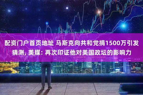 配资门户首页地址 马斯克向共和党捐1500万引发猜测, 美媒: 再次印证他对美国政坛的影响力
