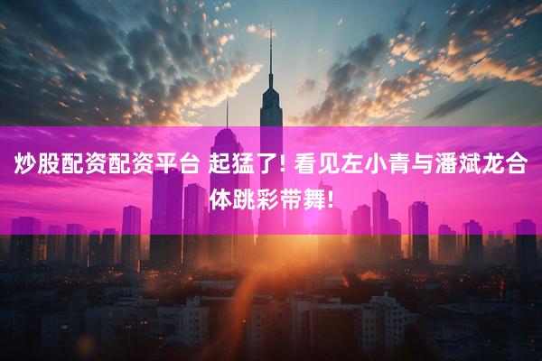 炒股配资配资平台 起猛了! 看见左小青与潘斌龙合体跳彩带舞!