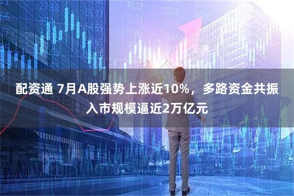 配资通 7月A股强势上涨近10%，多路资金共振入市规模逼近2万亿元
