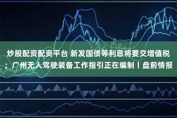 炒股配资配资平台 新发国债等利息将要交增值税；广州无人驾驶装备工作指引正在编制丨盘前情报