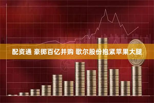 配资通 豪掷百亿并购 歌尔股份抱紧苹果大腿