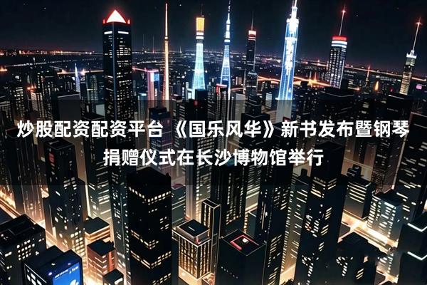 炒股配资配资平台 《国乐风华》新书发布暨钢琴捐赠仪式在长沙博物馆举行