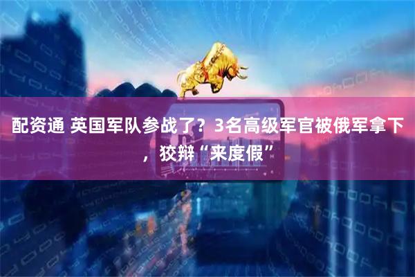 配资通 英国军队参战了？3名高级军官被俄军拿下，狡辩“来度假”