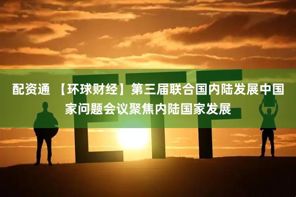 配资通 【环球财经】第三届联合国内陆发展中国家问题会议聚焦内陆国家发展