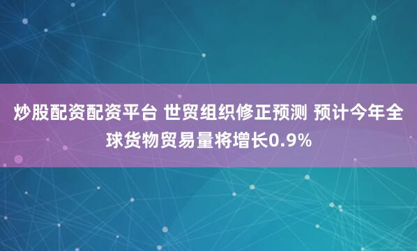 炒股配资配资平台 世贸组织修正预测 预计今年全球货物贸易量将增长0.9%