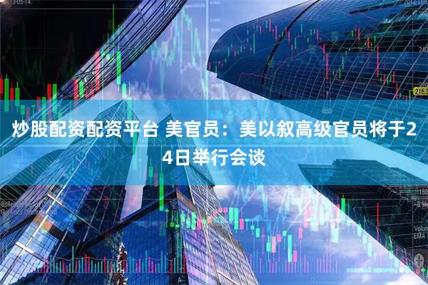 炒股配资配资平台 美官员：美以叙高级官员将于24日举行会谈