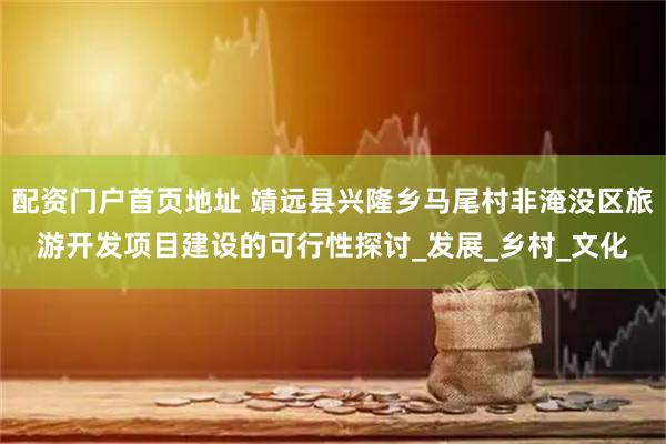 配资门户首页地址 靖远县兴隆乡马尾村非淹没区旅游开发项目建设的可行性探讨_发展_乡村_文化