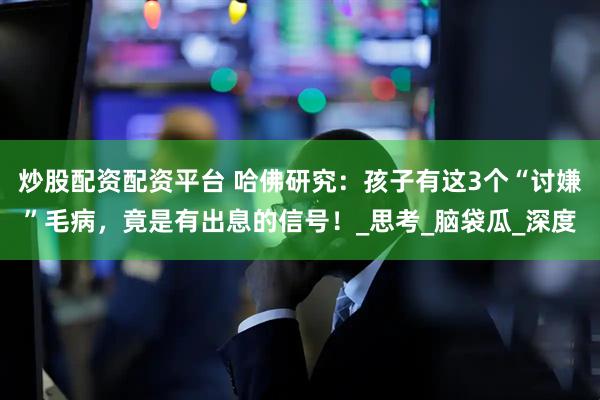 炒股配资配资平台 哈佛研究：孩子有这3个“讨嫌”毛病，竟是有出息的信号！_思考_脑袋瓜_深度
