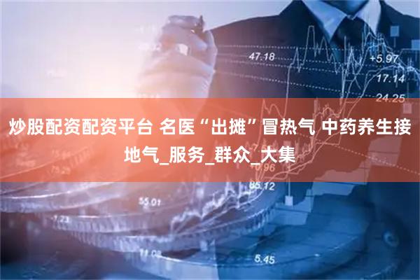 炒股配资配资平台 名医“出摊”冒热气 中药养生接地气_服务_群众_大集